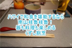 ハワイで和食、日本料理なら「南山枝魯枝魯 」!予約、ドレスコード、場所は?くずし割烹と綺麗な器を堪能せよ!