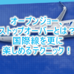オープンジョー、ストップオーバーとは?周遊旅行や途中降機を活用したANA国際線の特典航空券のテクニックと裏ワザ!